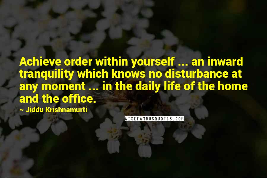 Jiddu Krishnamurti Quotes: Achieve order within yourself ... an inward tranquility which knows no disturbance at any moment ... in the daily life of the home and the office.
