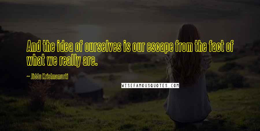 Jiddu Krishnamurti Quotes: And the idea of ourselves is our escape from the fact of what we really are.