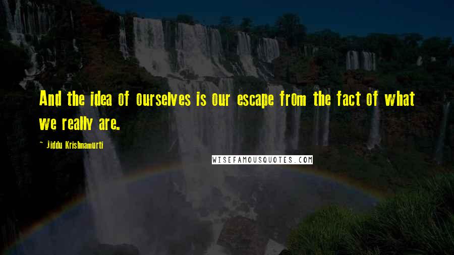 Jiddu Krishnamurti Quotes: And the idea of ourselves is our escape from the fact of what we really are.