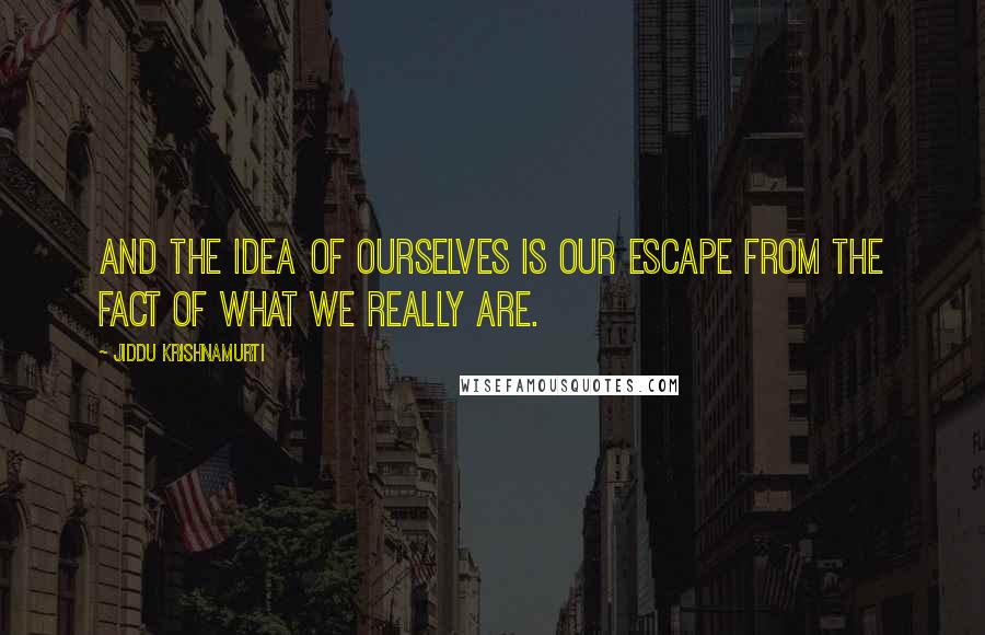 Jiddu Krishnamurti Quotes: And the idea of ourselves is our escape from the fact of what we really are.