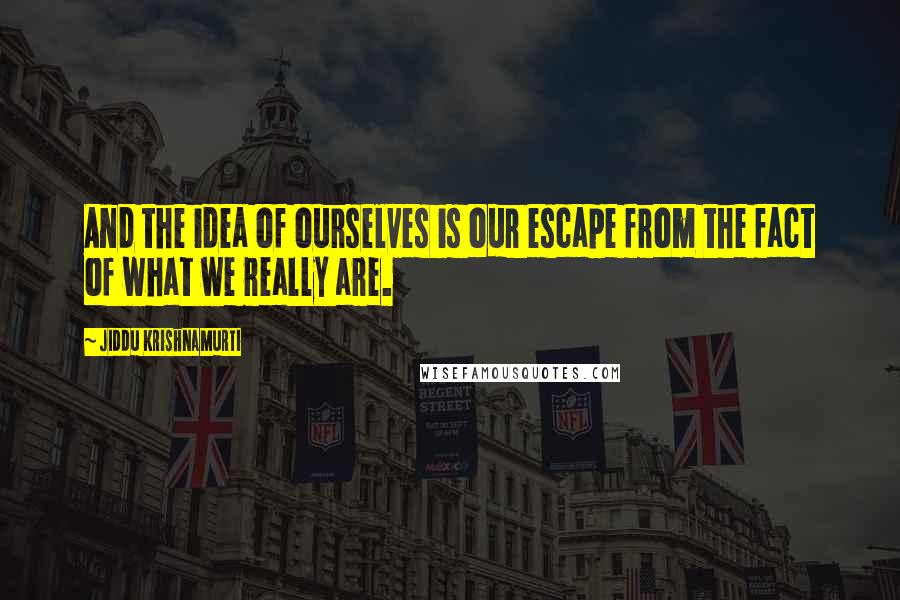 Jiddu Krishnamurti Quotes: And the idea of ourselves is our escape from the fact of what we really are.