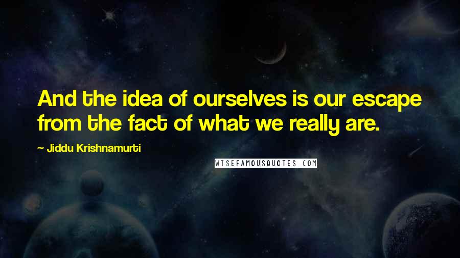 Jiddu Krishnamurti Quotes: And the idea of ourselves is our escape from the fact of what we really are.