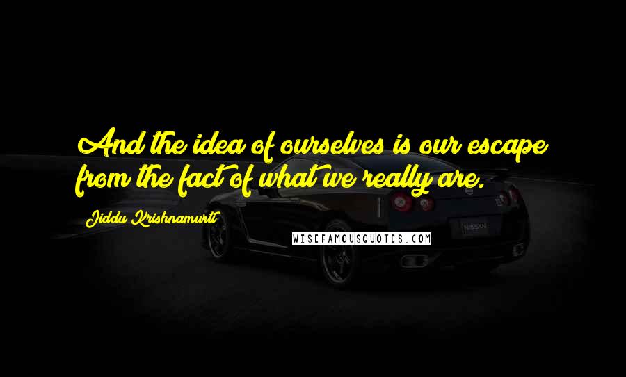 Jiddu Krishnamurti Quotes: And the idea of ourselves is our escape from the fact of what we really are.