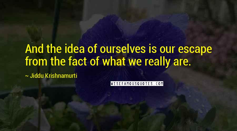 Jiddu Krishnamurti Quotes: And the idea of ourselves is our escape from the fact of what we really are.