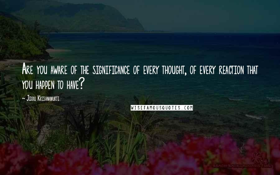 Jiddu Krishnamurti Quotes: Are you aware of the significance of every thought, of every reaction that you happen to have?