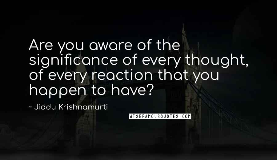 Jiddu Krishnamurti Quotes: Are you aware of the significance of every thought, of every reaction that you happen to have?