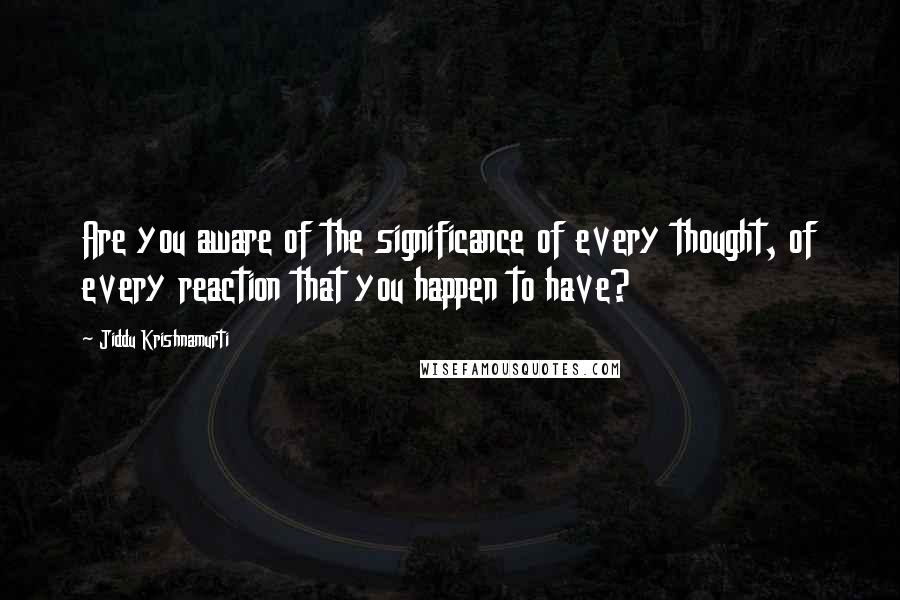 Jiddu Krishnamurti Quotes: Are you aware of the significance of every thought, of every reaction that you happen to have?