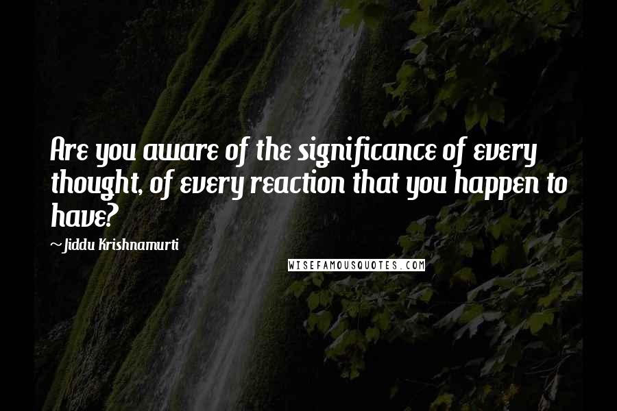 Jiddu Krishnamurti Quotes: Are you aware of the significance of every thought, of every reaction that you happen to have?