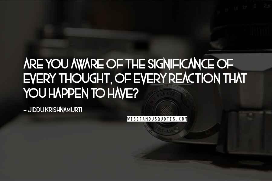 Jiddu Krishnamurti Quotes: Are you aware of the significance of every thought, of every reaction that you happen to have?