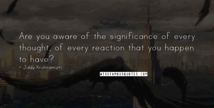 Jiddu Krishnamurti Quotes: Are you aware of the significance of every thought, of every reaction that you happen to have?