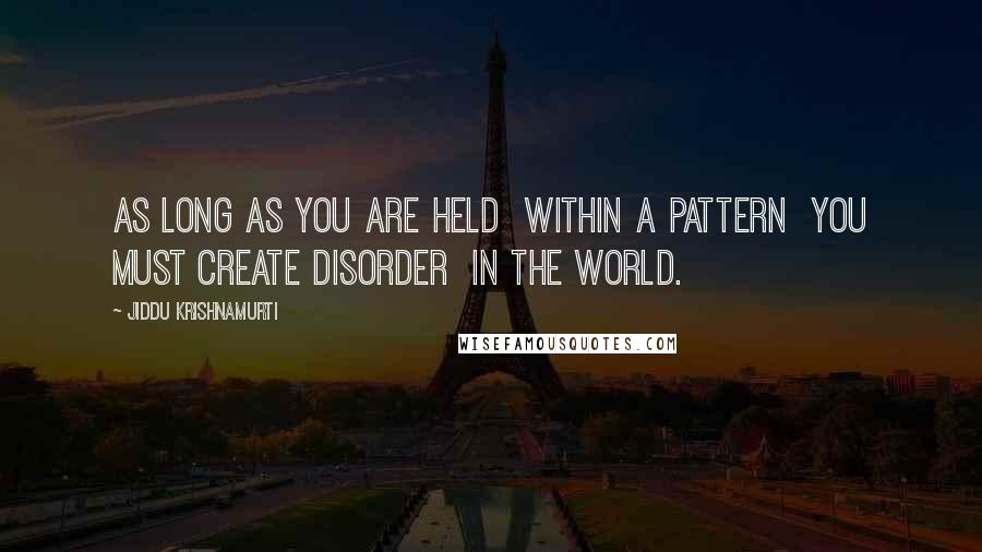 Jiddu Krishnamurti Quotes: As long as you are held  within a pattern  you must create disorder  in the world.