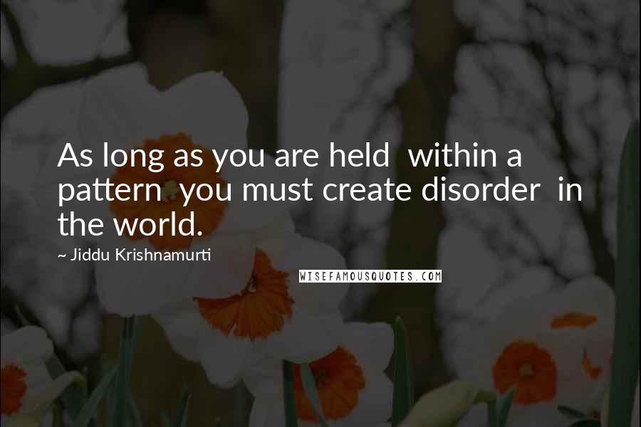 Jiddu Krishnamurti Quotes: As long as you are held  within a pattern  you must create disorder  in the world.