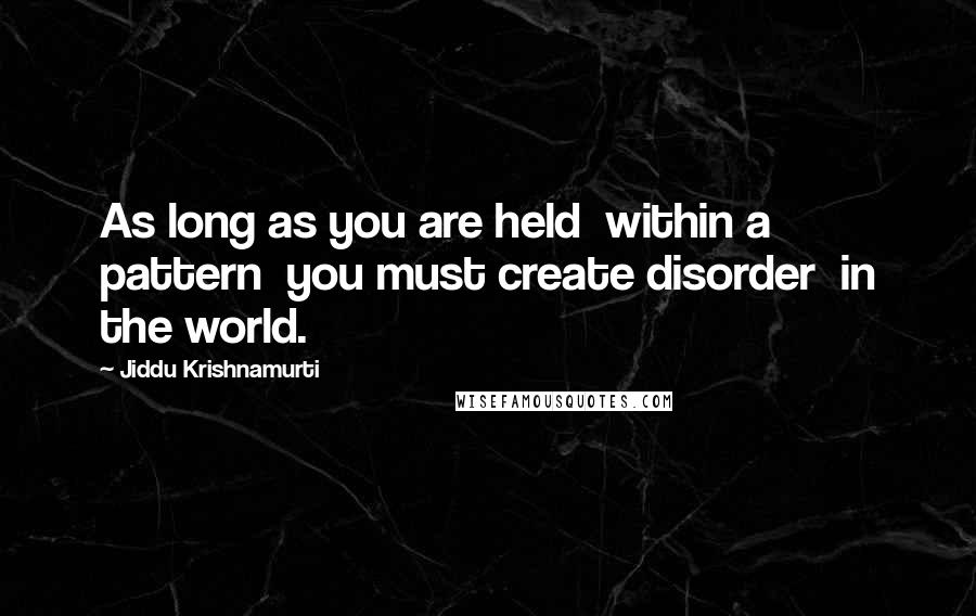 Jiddu Krishnamurti Quotes: As long as you are held  within a pattern  you must create disorder  in the world.