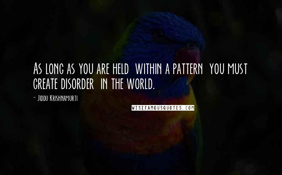 Jiddu Krishnamurti Quotes: As long as you are held  within a pattern  you must create disorder  in the world.