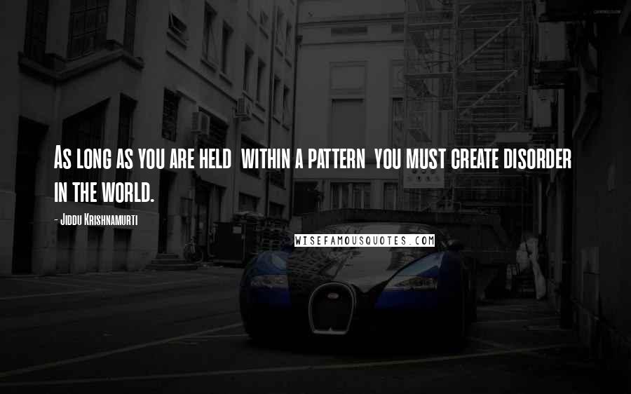 Jiddu Krishnamurti Quotes: As long as you are held  within a pattern  you must create disorder  in the world.