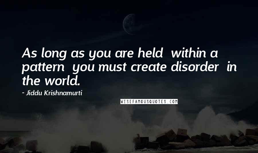 Jiddu Krishnamurti Quotes: As long as you are held  within a pattern  you must create disorder  in the world.