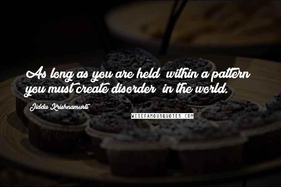 Jiddu Krishnamurti Quotes: As long as you are held  within a pattern  you must create disorder  in the world.