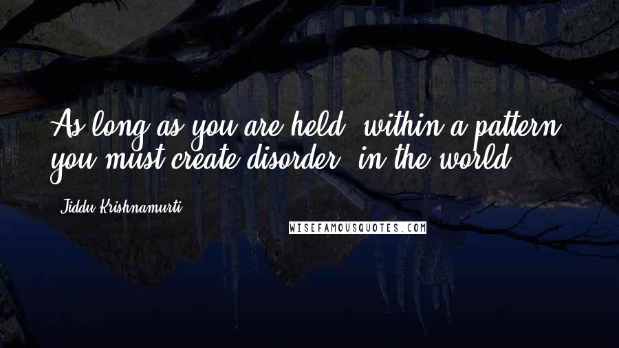 Jiddu Krishnamurti Quotes: As long as you are held  within a pattern  you must create disorder  in the world.