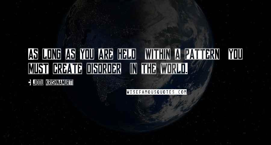 Jiddu Krishnamurti Quotes: As long as you are held  within a pattern  you must create disorder  in the world.