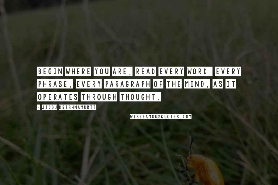 Jiddu Krishnamurti Quotes: Begin where you are. Read every word, every phrase, every paragraph of the mind, as it operates through thought.
