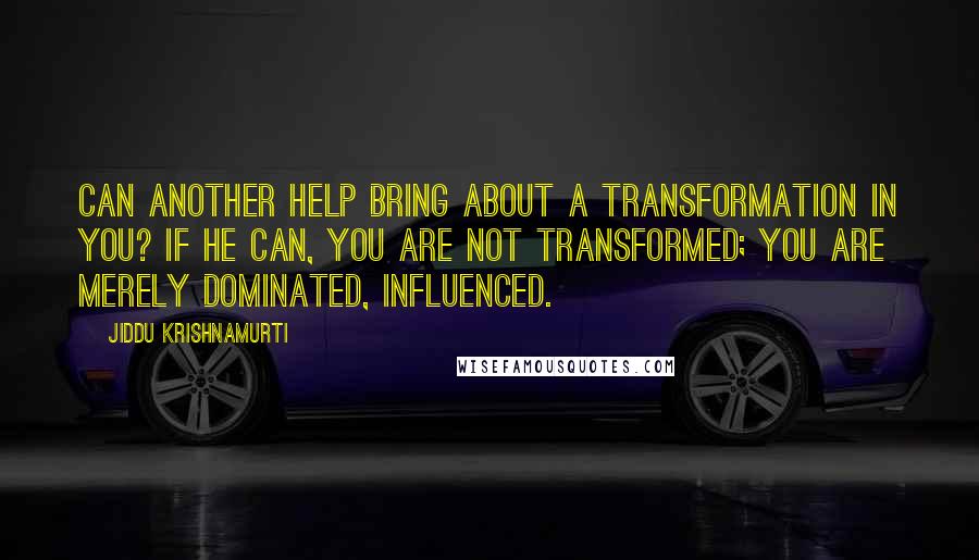 Jiddu Krishnamurti Quotes: Can another help bring about a transformation in you? If he can, you are not transformed; you are merely dominated, influenced.