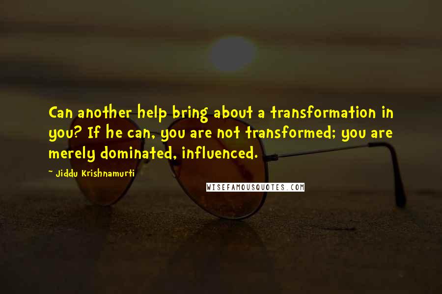 Jiddu Krishnamurti Quotes: Can another help bring about a transformation in you? If he can, you are not transformed; you are merely dominated, influenced.