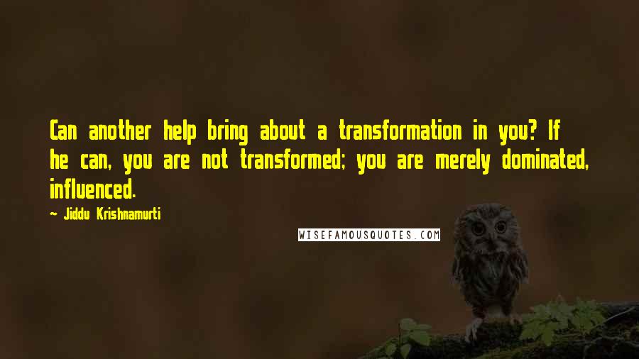 Jiddu Krishnamurti Quotes: Can another help bring about a transformation in you? If he can, you are not transformed; you are merely dominated, influenced.