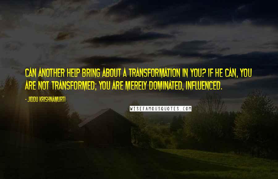 Jiddu Krishnamurti Quotes: Can another help bring about a transformation in you? If he can, you are not transformed; you are merely dominated, influenced.