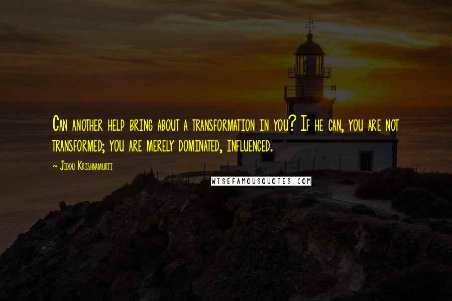 Jiddu Krishnamurti Quotes: Can another help bring about a transformation in you? If he can, you are not transformed; you are merely dominated, influenced.
