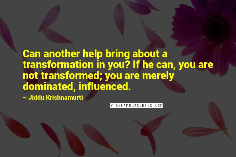 Jiddu Krishnamurti Quotes: Can another help bring about a transformation in you? If he can, you are not transformed; you are merely dominated, influenced.