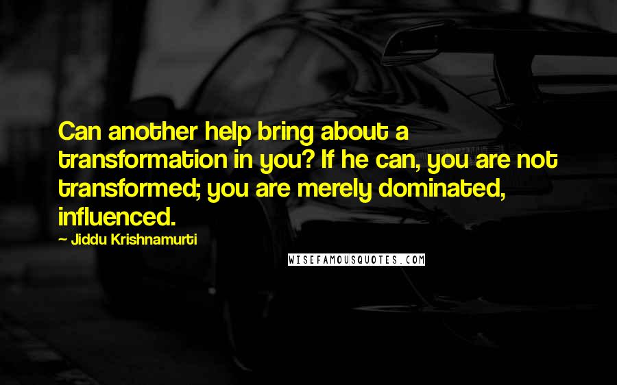 Jiddu Krishnamurti Quotes: Can another help bring about a transformation in you? If he can, you are not transformed; you are merely dominated, influenced.