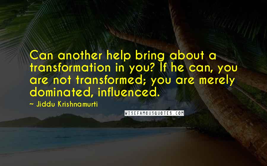 Jiddu Krishnamurti Quotes: Can another help bring about a transformation in you? If he can, you are not transformed; you are merely dominated, influenced.