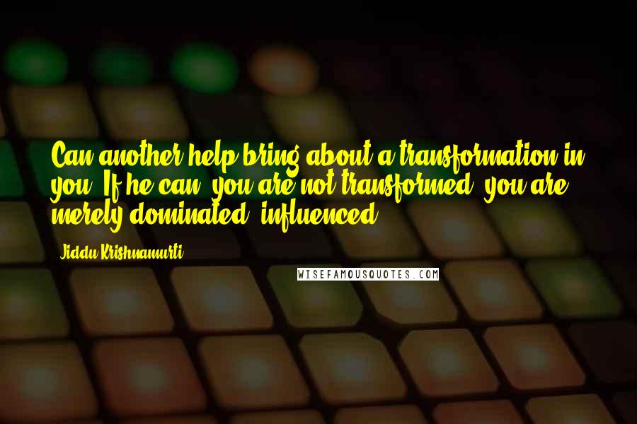 Jiddu Krishnamurti Quotes: Can another help bring about a transformation in you? If he can, you are not transformed; you are merely dominated, influenced.
