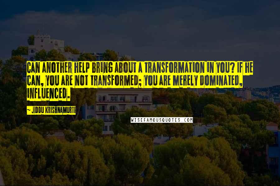 Jiddu Krishnamurti Quotes: Can another help bring about a transformation in you? If he can, you are not transformed; you are merely dominated, influenced.
