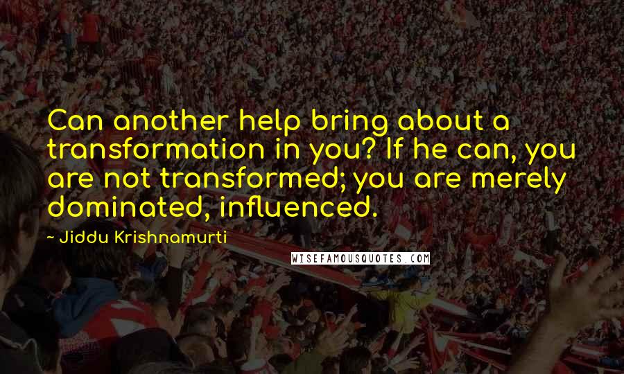 Jiddu Krishnamurti Quotes: Can another help bring about a transformation in you? If he can, you are not transformed; you are merely dominated, influenced.