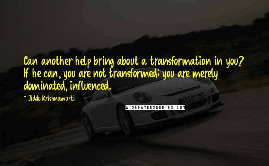 Jiddu Krishnamurti Quotes: Can another help bring about a transformation in you? If he can, you are not transformed; you are merely dominated, influenced.