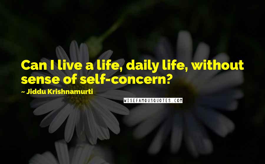 Jiddu Krishnamurti Quotes: Can I live a life, daily life, without sense of self-concern?