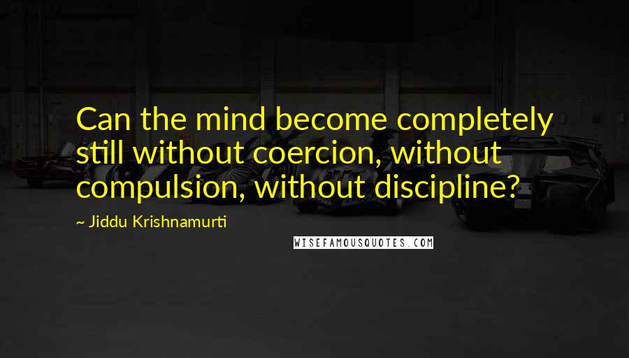 Jiddu Krishnamurti Quotes: Can the mind become completely still without coercion, without compulsion, without discipline?