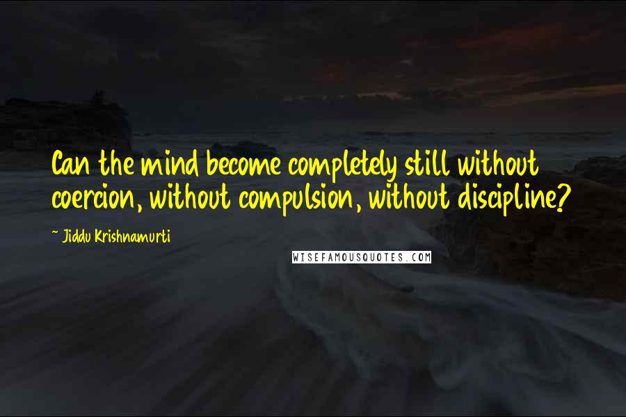 Jiddu Krishnamurti Quotes: Can the mind become completely still without coercion, without compulsion, without discipline?