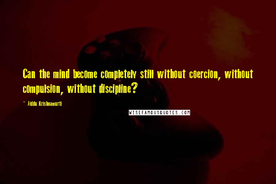 Jiddu Krishnamurti Quotes: Can the mind become completely still without coercion, without compulsion, without discipline?