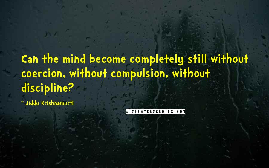 Jiddu Krishnamurti Quotes: Can the mind become completely still without coercion, without compulsion, without discipline?