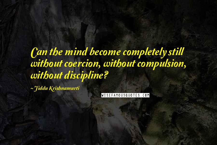 Jiddu Krishnamurti Quotes: Can the mind become completely still without coercion, without compulsion, without discipline?