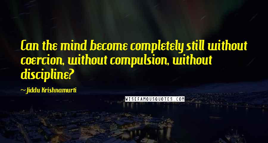 Jiddu Krishnamurti Quotes: Can the mind become completely still without coercion, without compulsion, without discipline?