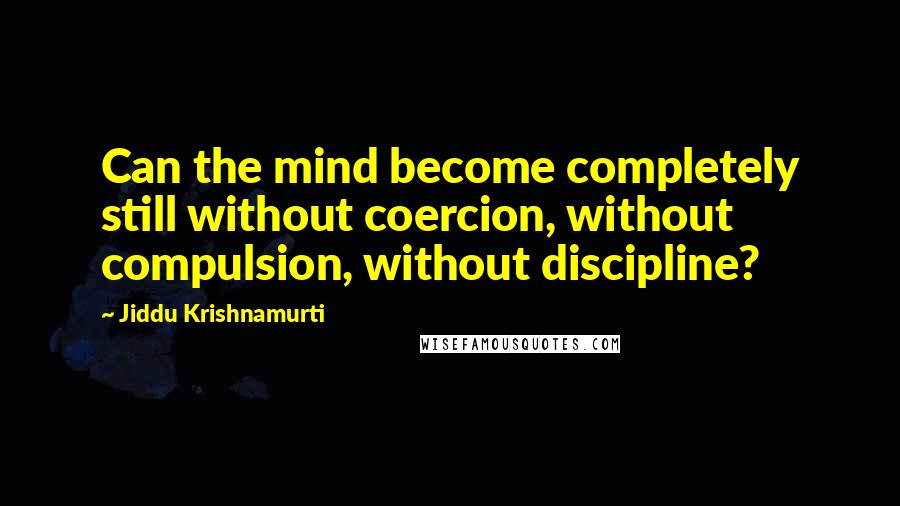 Jiddu Krishnamurti Quotes: Can the mind become completely still without coercion, without compulsion, without discipline?