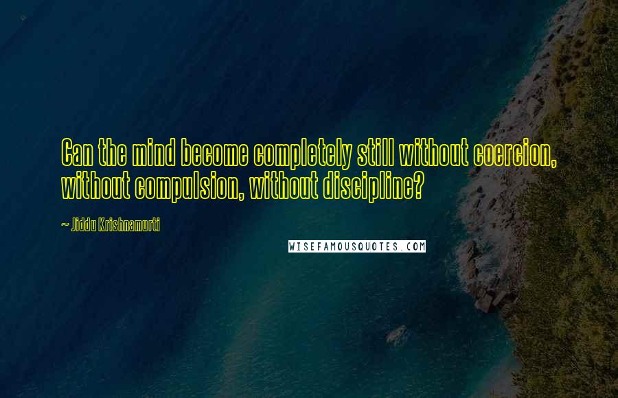 Jiddu Krishnamurti Quotes: Can the mind become completely still without coercion, without compulsion, without discipline?