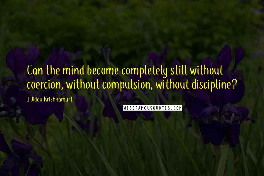 Jiddu Krishnamurti Quotes: Can the mind become completely still without coercion, without compulsion, without discipline?