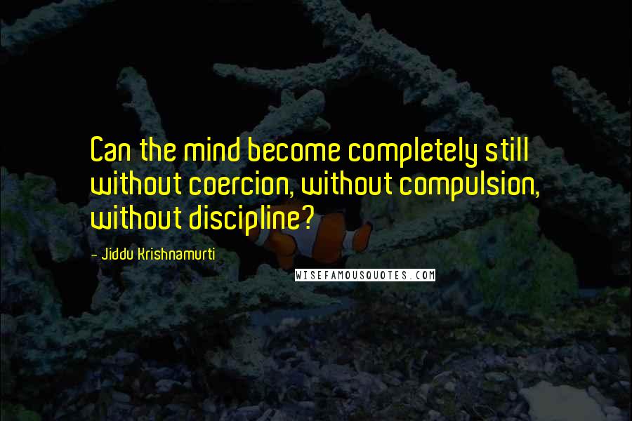 Jiddu Krishnamurti Quotes: Can the mind become completely still without coercion, without compulsion, without discipline?