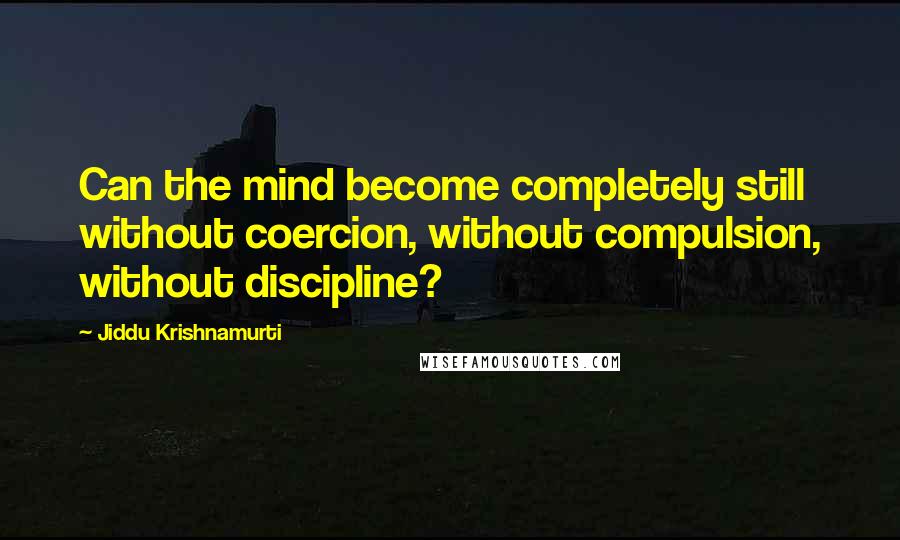 Jiddu Krishnamurti Quotes: Can the mind become completely still without coercion, without compulsion, without discipline?