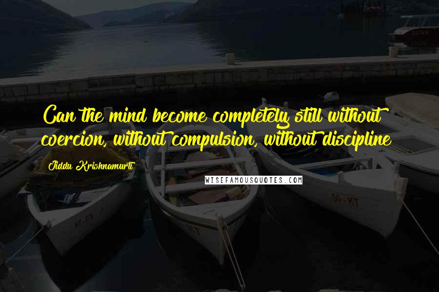 Jiddu Krishnamurti Quotes: Can the mind become completely still without coercion, without compulsion, without discipline?