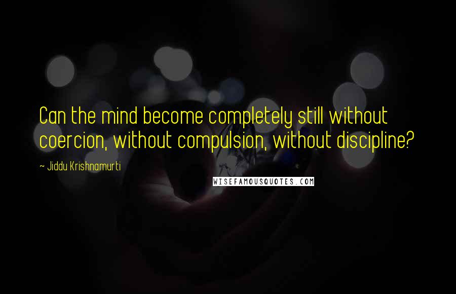 Jiddu Krishnamurti Quotes: Can the mind become completely still without coercion, without compulsion, without discipline?